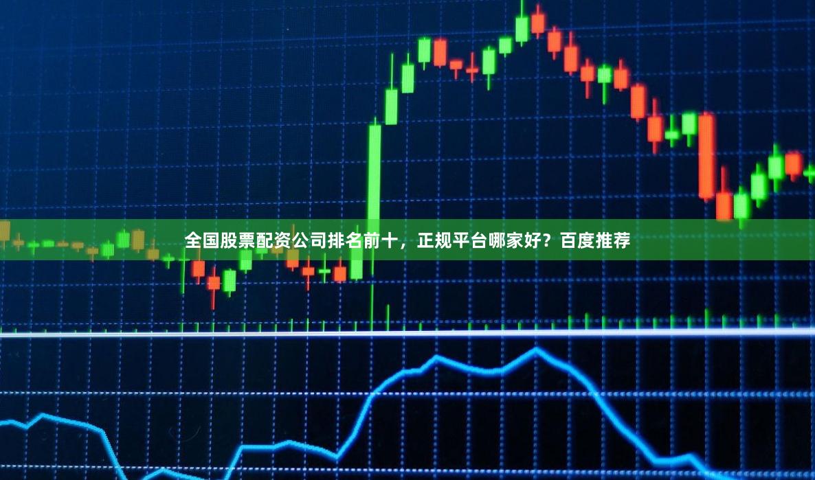全国股票配资公司排名前十，正规平台哪家好？百度推荐